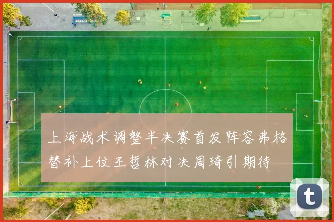 上海战术调整半决赛首发阵容弗格替补上位王哲林对决周琦引期待