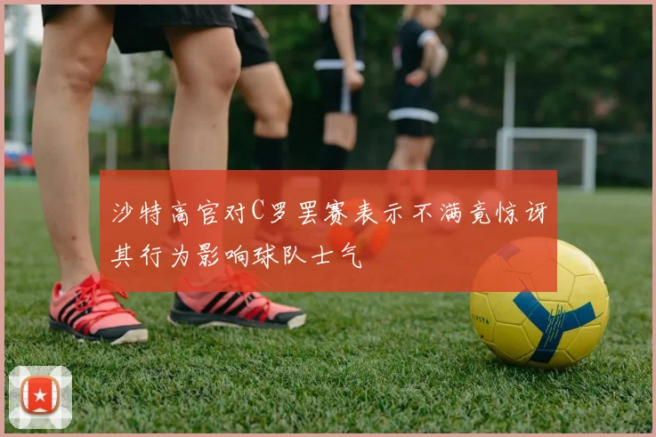 沙特高官对C罗罢赛表示不满竟惊讶其行为影响球队士气