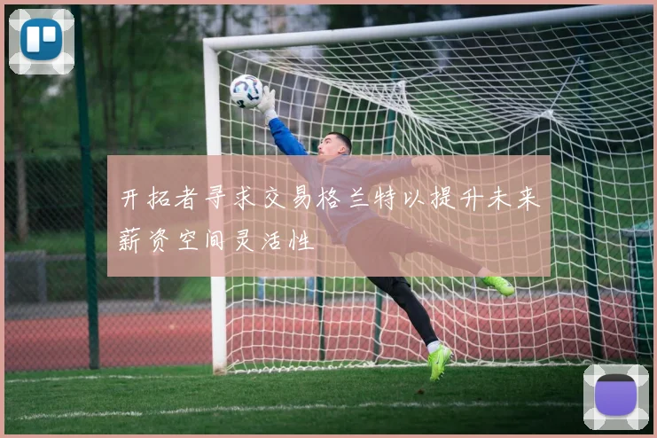 开拓者寻求交易格兰特以提升未来薪资空间灵活性