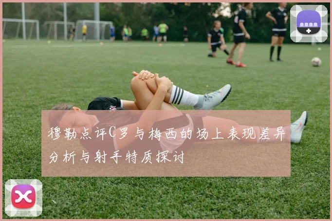 穆勒点评C罗与梅西的场上表现差异分析与射手特质探讨