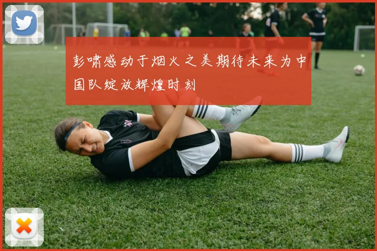 彭啸感动于烟火之美期待未来为中国队绽放辉煌时刻