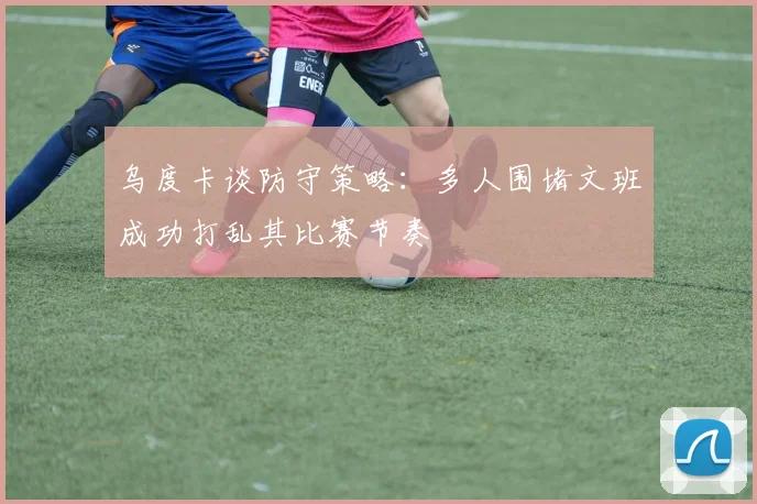乌度卡谈防守策略：多人围堵文班成功打乱其比赛节奏