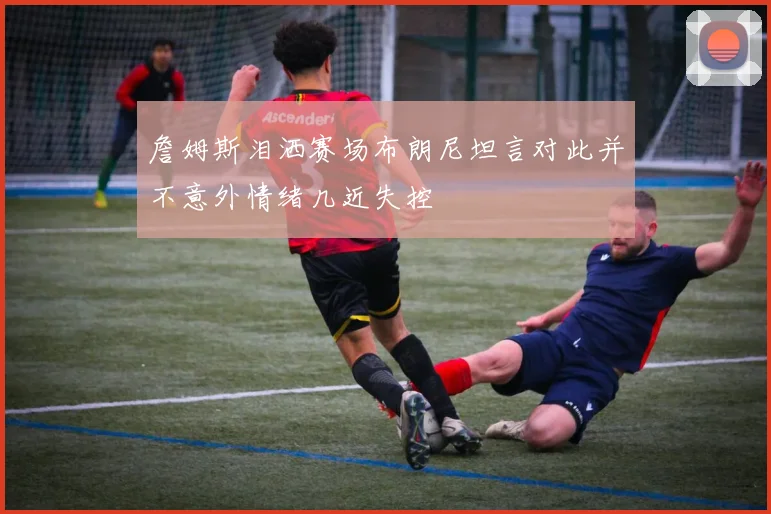 詹姆斯泪洒赛场布朗尼坦言对此并不意外情绪几近失控
