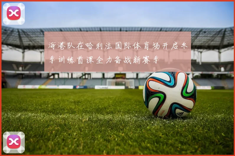 海港队在哈利法国际体育场开启冬季训练首课全力备战新赛季