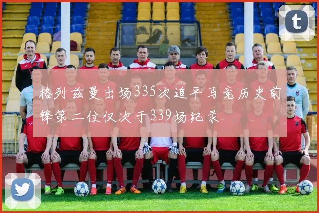 格列兹曼出场335次追平马竞历史前锋第二位仅次于339场纪录
