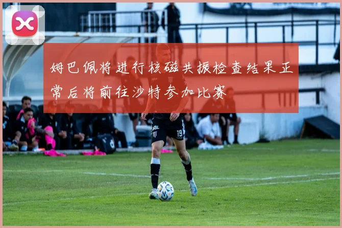 姆巴佩将进行核磁共振检查结果正常后将前往沙特参加比赛