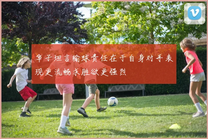 华子坦言输球责任在于自身对手表现更流畅求胜欲更强烈