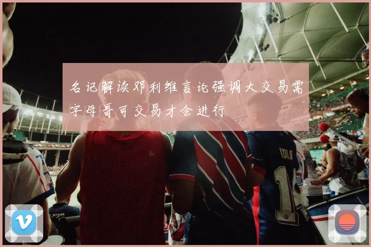 名记解读邓利维言论强调大交易需字母哥可交易才会进行
