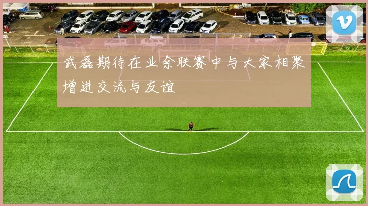 武磊期待在业余联赛中与大家相聚增进交流与友谊